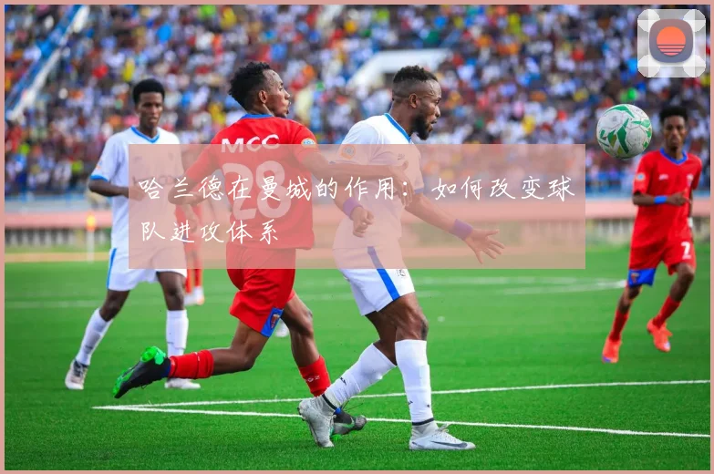 哈兰德在曼城的作用:如何改变球队进攻体系