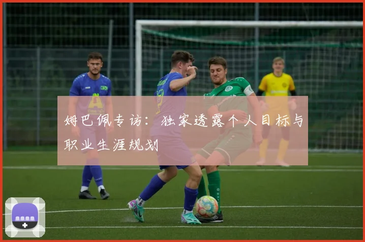 姆巴佩专访:独家透露个人目标与职业生涯规划