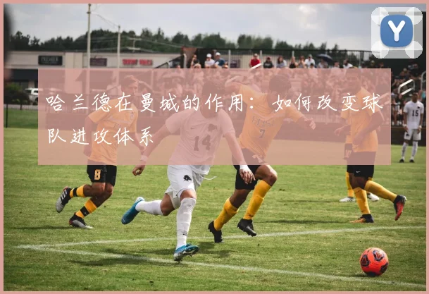 哈兰德在曼城的作用:如何改变球队进攻体系